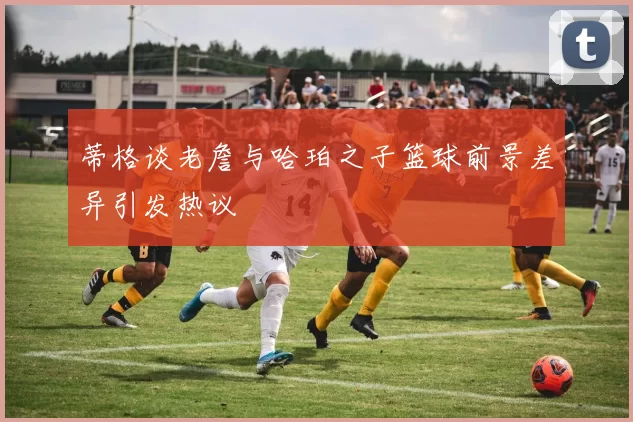 蒂格谈老詹与哈珀之子篮球前景差异引发热议