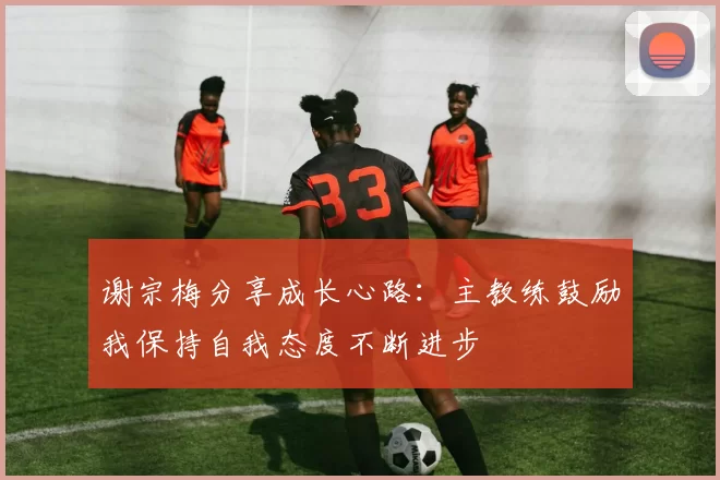 谢宗梅分享成长心路：主教练鼓励我保持自我态度不断进步