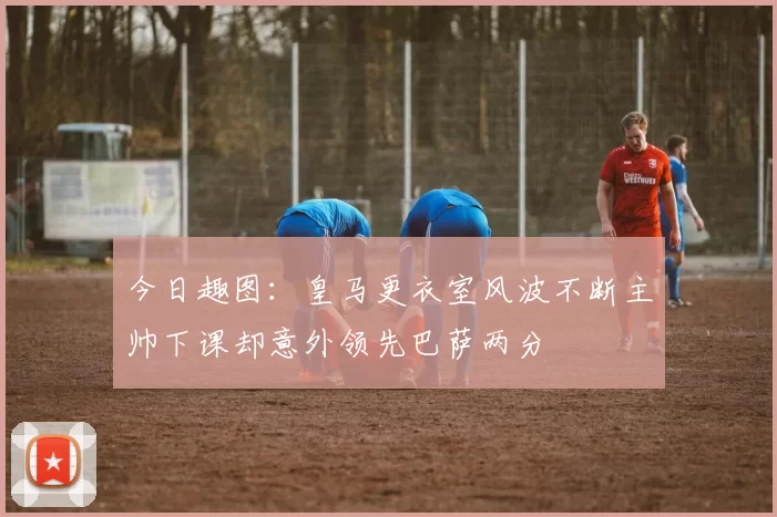 今日趣图：皇马更衣室风波不断主帅下课却意外领先巴萨两分