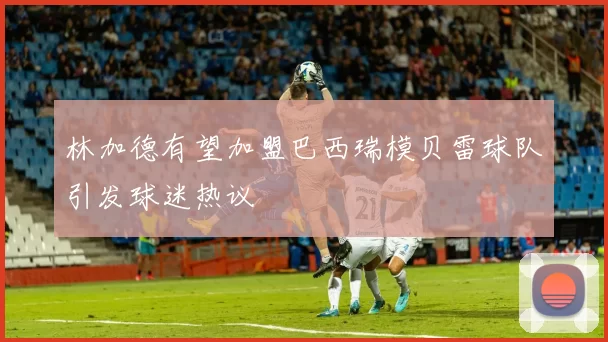 林加德有望加盟巴西瑞模贝雷球队引发球迷热议