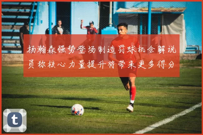 杨瀚森强势登场制造罚球机会解说员称核心力量提升将带来更多得分可能