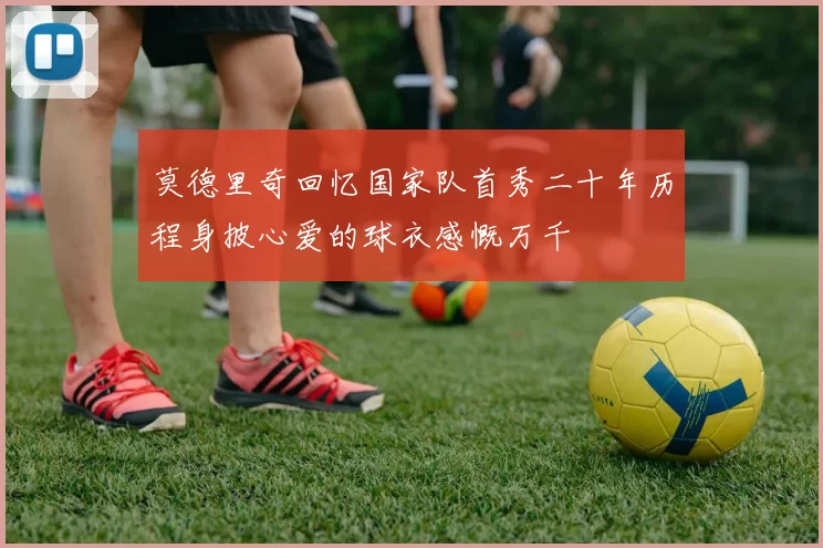 莫德里奇回忆国家队首秀二十年历程身披心爱的球衣感慨万千