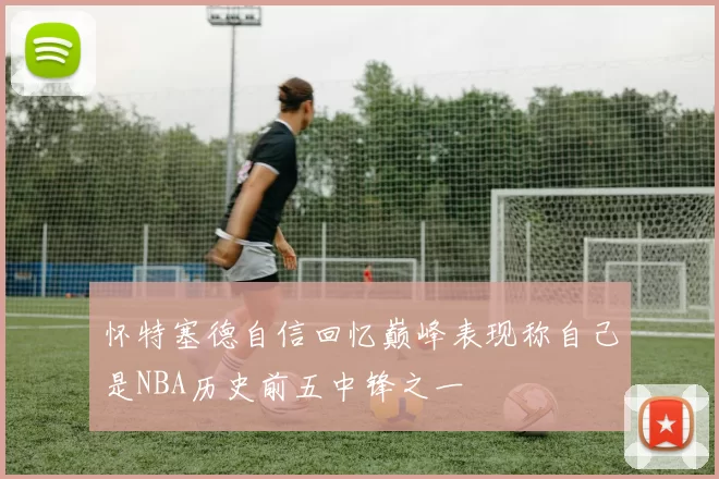 怀特塞德自信回忆巅峰表现称自己是NBA历史前五中锋之一