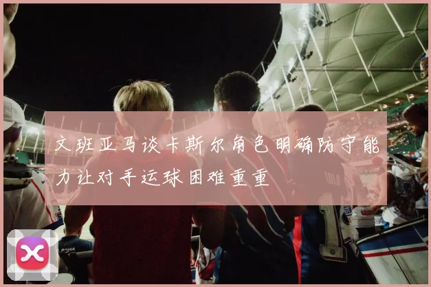 文班亚马谈卡斯尔角色明确防守能力让对手运球困难重重