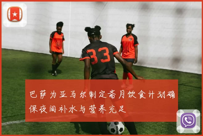 巴萨为亚马尔制定斋月饮食计划确保夜间补水与营养充足