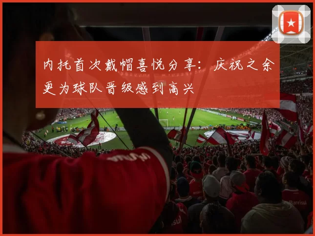内托首次戴帽喜悦分享：庆祝之余更为球队晋级感到高兴