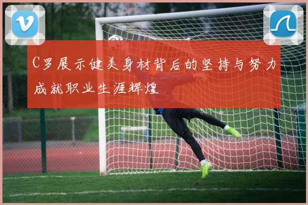 C罗展示健美身材背后的坚持与努力成就职业生涯辉煌