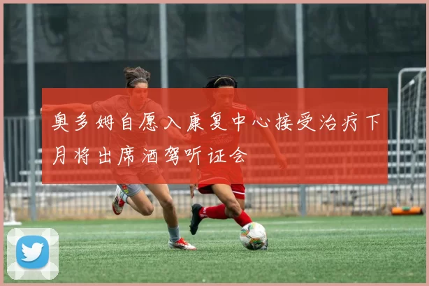 奥多姆自愿入康复中心接受治疗下月将出席酒驾听证会