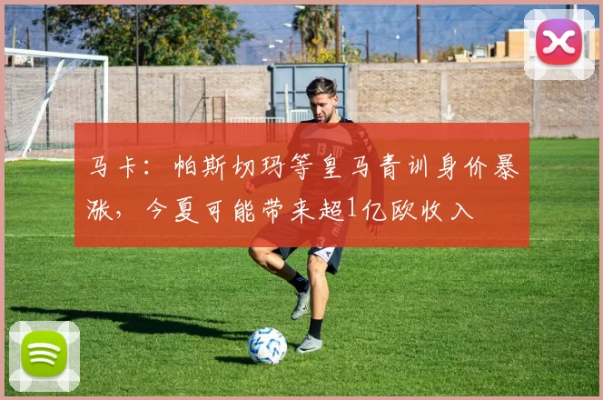 马卡：帕斯切玛等皇马青训身价暴涨，今夏可能带来超1亿欧收入