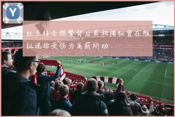 杜兰转会频繁背后真相揭秘曾在维拉谎称受伤为高薪所动