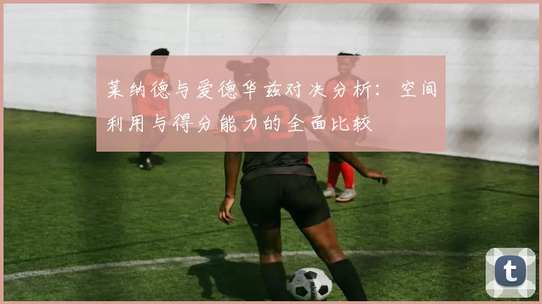 莱纳德与爱德华兹对决分析：空间利用与得分能力的全面比较