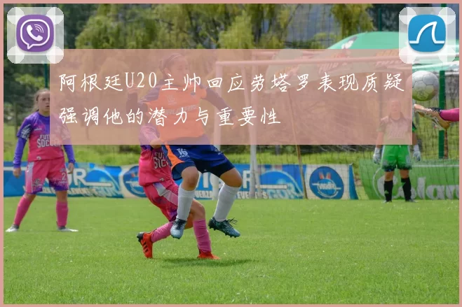 阿根廷U20主帅回应劳塔罗表现质疑强调他的潜力与重要性